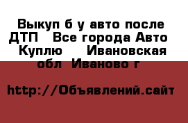 Выкуп б/у авто после ДТП - Все города Авто » Куплю   . Ивановская обл.,Иваново г.